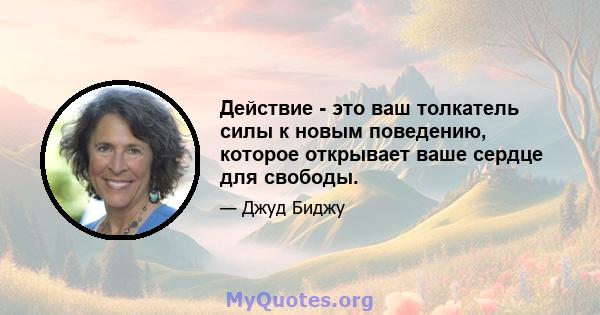 Действие - это ваш толкатель силы к новым поведению, которое открывает ваше сердце для свободы.