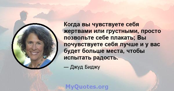 Когда вы чувствуете себя жертвами или грустными, просто позвольте себе плакать; Вы почувствуете себя лучше и у вас будет больше места, чтобы испытать радость.