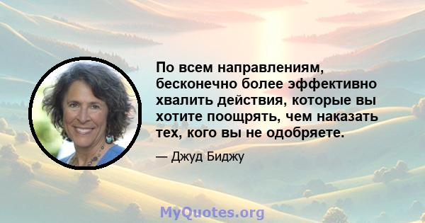 По всем направлениям, бесконечно более эффективно хвалить действия, которые вы хотите поощрять, чем наказать тех, кого вы не одобряете.