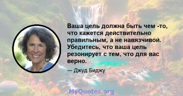 Ваша цель должна быть чем -то, что кажется действительно правильным, а не навязчивой. Убедитесь, что ваша цель резонирует с тем, что для вас верно.