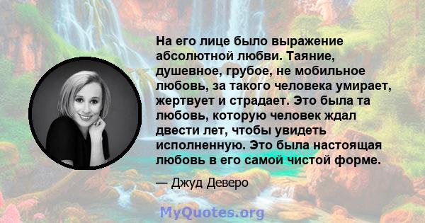 На его лице было выражение абсолютной любви. Таяние, душевное, грубое, не мобильное любовь, за такого человека умирает, жертвует и страдает. Это была та любовь, которую человек ждал двести лет, чтобы увидеть