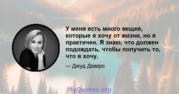 У меня есть много вещей, которые я хочу от жизни, но я практичен. Я знаю, что должен подождать, чтобы получить то, что я хочу.