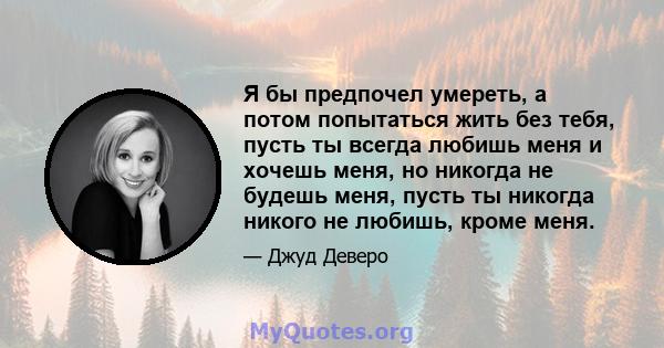 Я бы предпочел умереть, а потом попытаться жить без тебя, пусть ты всегда любишь меня и хочешь меня, но никогда не будешь меня, пусть ты никогда никого не любишь, кроме меня.