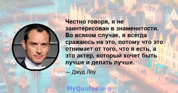 Честно говоря, я не заинтересован в знаменитости. Во всяком случае, я всегда сражаюсь на это, потому что это отнимает от того, что я есть, а это актер, который хочет быть лучше и делать лучше.