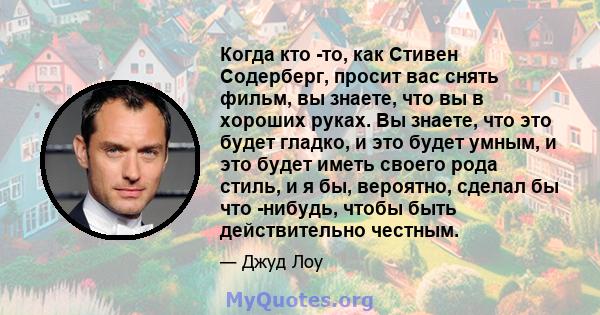 Когда кто -то, как Стивен Содерберг, просит вас снять фильм, вы знаете, что вы в хороших руках. Вы знаете, что это будет гладко, и это будет умным, и это будет иметь своего рода стиль, и я бы, вероятно, сделал бы что