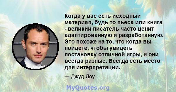 Когда у вас есть исходный материал, будь то пьеса или книга - великий писатель часто ценит адаптированную и разработанную. Это похоже на то, что когда вы пойдете, чтобы увидеть постановку отличной игры, и они всегда