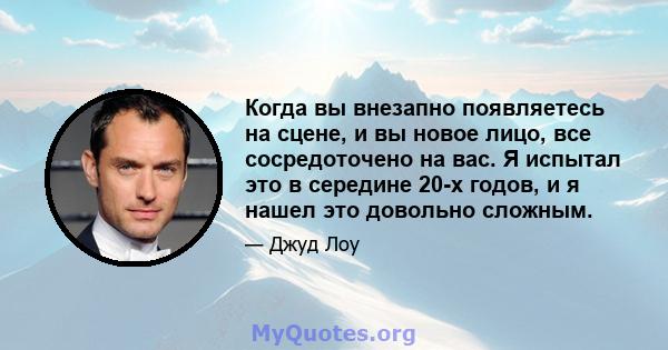 Когда вы внезапно появляетесь на сцене, и вы новое лицо, все сосредоточено на вас. Я испытал это в середине 20-х годов, и я нашел это довольно сложным.