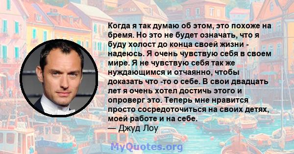 Когда я так думаю об этом, это похоже на бремя. Но это не будет означать, что я буду холост до конца своей жизни - надеюсь. Я очень чувствую себя в своем мире. Я не чувствую себя так же нуждающимся и отчаянно, чтобы