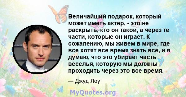 Величайший подарок, который может иметь актер, - это не раскрыть, кто он такой, а через те части, которые он играет. К сожалению, мы живем в мире, где все хотят все время знать все, и я думаю, что это убирает часть