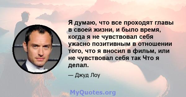 Я думаю, что все проходят главы в своей жизни, и было время, когда я не чувствовал себя ужасно позитивным в отношении того, что я вносил в фильм, или не чувствовал себя так Что я делал.