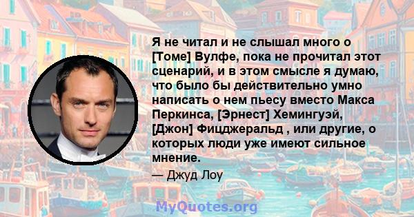 Я не читал и не слышал много о [Томе] Вулфе, пока не прочитал этот сценарий, и в этом смысле я думаю, что было бы действительно умно написать о нем пьесу вместо Макса Перкинса, [Эрнест] Хемингуэй, [Джон] Фицджеральд ,