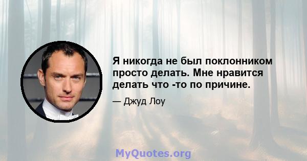 Я никогда не был поклонником просто делать. Мне нравится делать что -то по причине.