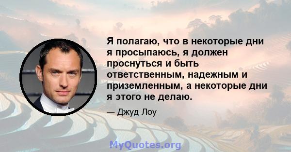 Я полагаю, что в некоторые дни я просыпаюсь, я должен проснуться и быть ответственным, надежным и приземленным, а некоторые дни я этого не делаю.