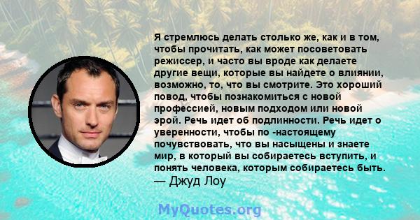 Я стремлюсь делать столько же, как и в том, чтобы прочитать, как может посоветовать режиссер, и часто вы вроде как делаете другие вещи, которые вы найдете о влиянии, возможно, то, что вы смотрите. Это хороший повод,