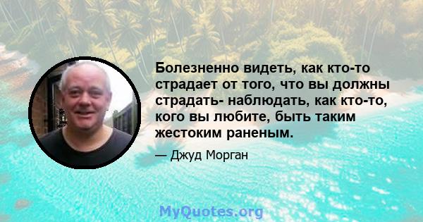 Болезненно видеть, как кто-то страдает от того, что вы должны страдать- наблюдать, как кто-то, кого вы любите, быть таким жестоким раненым.