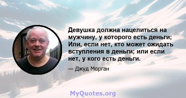 Девушка должна нацелиться на мужчину, у которого есть деньги; Или, если нет, кто может ожидать вступления в деньги; или если нет, у кого есть деньги.