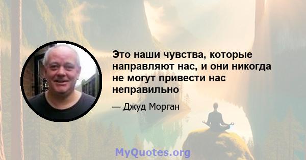 Это наши чувства, которые направляют нас, и они никогда не могут привести нас неправильно