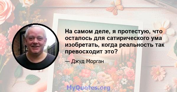 На самом деле, я протестую, что осталось для сатирического ума изобретать, когда реальность так превосходит это?