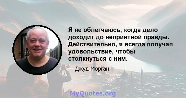 Я не облегчаюсь, когда дело доходит до неприятной правды. Действительно, я всегда получал удовольствие, чтобы столкнуться с ним.