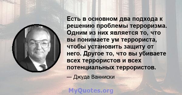 Есть в основном два подхода к решению проблемы терроризма. Одним из них является то, что вы понимаете ум террориста, чтобы установить защиту от него. Другое то, что вы убиваете всех террористов и всех потенциальных