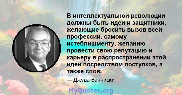 В интеллектуальной революции должны быть идеи и защитники, желающие бросить вызов всей профессии, самому истеблишменту, желанию провести свою репутацию и карьеру в распространении этой идеи посредством поступков, а