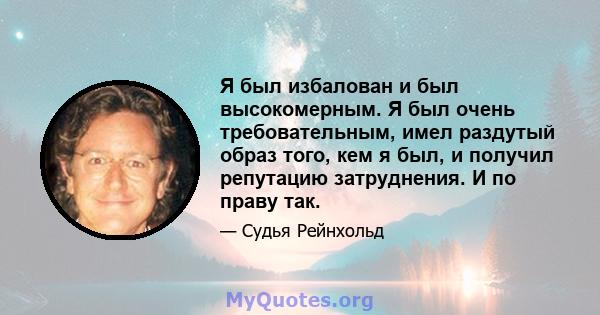 Я был избалован и был высокомерным. Я был очень требовательным, имел раздутый образ того, кем я был, и получил репутацию затруднения. И по праву так.