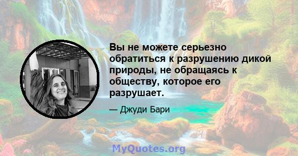 Вы не можете серьезно обратиться к разрушению дикой природы, не обращаясь к обществу, которое его разрушает.