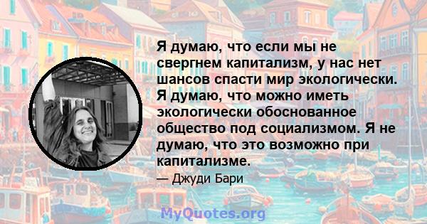 Я думаю, что если мы не свергнем капитализм, у нас нет шансов спасти мир экологически. Я думаю, что можно иметь экологически обоснованное общество под социализмом. Я не думаю, что это возможно при капитализме.