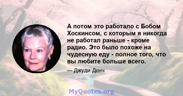 А потом это работало с Бобом Хоскинсом, с которым я никогда не работал раньше - кроме радио. Это было похоже на чудесную еду - полное того, что вы любите больше всего.