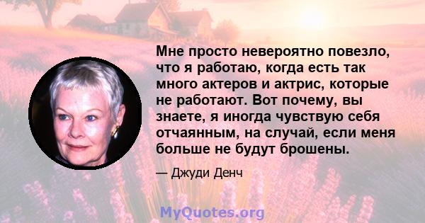 Мне просто невероятно повезло, что я работаю, когда есть так много актеров и актрис, которые не работают. Вот почему, вы знаете, я иногда чувствую себя отчаянным, на случай, если меня больше не будут брошены.