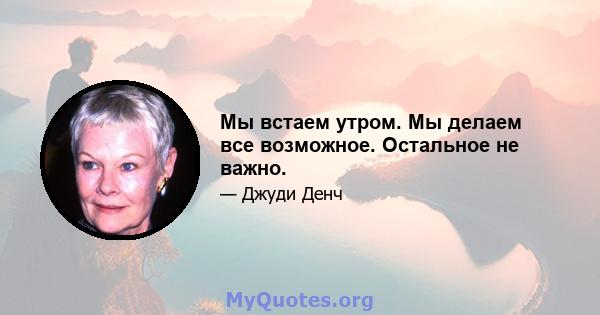 Мы встаем утром. Мы делаем все возможное. Остальное не важно.