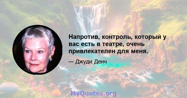 Напротив, контроль, который у вас есть в театре, очень привлекателен для меня.