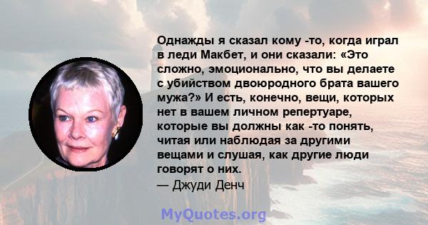 Однажды я сказал кому -то, когда играл в леди Макбет, и они сказали: «Это сложно, эмоционально, что вы делаете с убийством двоюродного брата вашего мужа?» И есть, конечно, вещи, которых нет в вашем личном репертуаре,