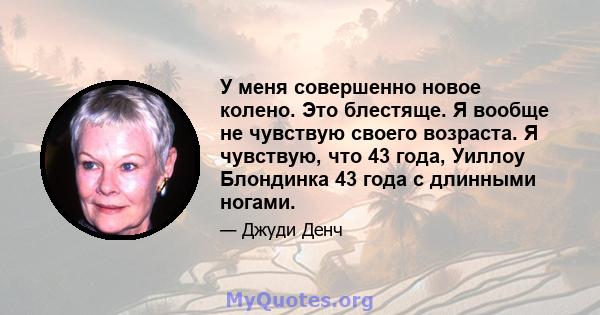 У меня совершенно новое колено. Это блестяще. Я вообще не чувствую своего возраста. Я чувствую, что 43 года, Уиллоу Блондинка 43 года с длинными ногами.