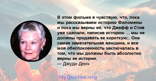 В этом фильме я чувствую, что, пока мы рассказываем историю Филомены и пока мы верны ей, что Джефф и Стив уже сделали, написав историю ... мы не должны продавать ее короткую;. Она самая замечательная женщина, и все моя