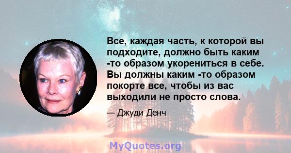 Все, каждая часть, к которой вы подходите, должно быть каким -то образом укорениться в себе. Вы должны каким -то образом покорте все, чтобы из вас выходили не просто слова.