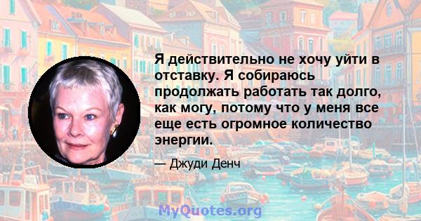 Я действительно не хочу уйти в отставку. Я собираюсь продолжать работать так долго, как могу, потому что у меня все еще есть огромное количество энергии.