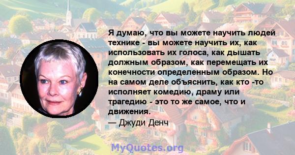 Я думаю, что вы можете научить людей технике - вы можете научить их, как использовать их голоса, как дышать должным образом, как перемещать их конечности определенным образом. Но на самом деле объяснить, как кто -то