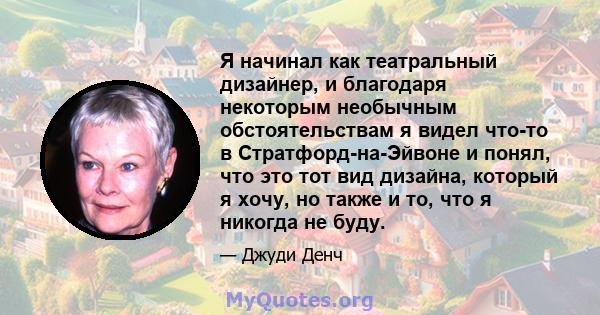 Я начинал как театральный дизайнер, и благодаря некоторым необычным обстоятельствам я видел что-то в Стратфорд-на-Эйвоне и понял, что это тот вид дизайна, который я хочу, но также и то, что я никогда не буду.