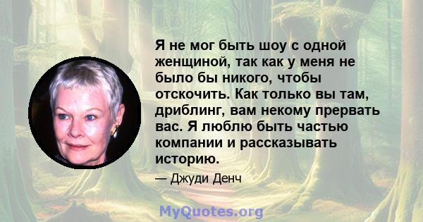 Я не мог быть шоу с одной женщиной, так как у меня не было бы никого, чтобы отскочить. Как только вы там, дриблинг, вам некому прервать вас. Я люблю быть частью компании и рассказывать историю.