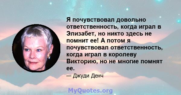 Я почувствовал довольно ответственность, когда играл в Элизабет, но никто здесь не помнит ее! А потом я почувствовал ответственность, когда играл в королеву Викторию, но не многие помнят ее.