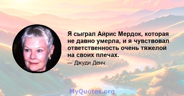 Я сыграл Айрис Мердок, которая не давно умерла, и я чувствовал ответственность очень тяжелой на своих плечах.