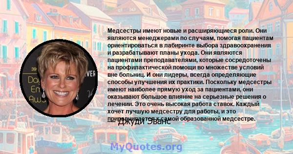 Медсестры имеют новые и расширяющиеся роли. Они являются менеджерами по случаям, помогая пациентам ориентироваться в лабиринте выбора здравоохранения и разрабатывают планы ухода. Они являются пациентами преподавателями, 