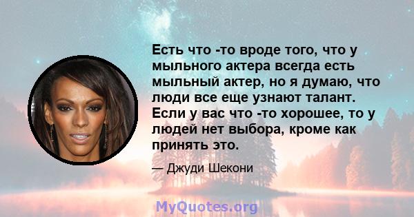 Есть что -то вроде того, что у мыльного актера всегда есть мыльный актер, но я думаю, что люди все еще узнают талант. Если у вас что -то хорошее, то у людей нет выбора, кроме как принять это.