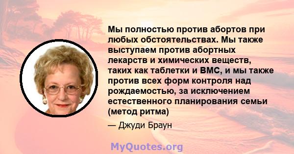 Мы полностью против абортов при любых обстоятельствах. Мы также выступаем против абортных лекарств и химических веществ, таких как таблетки и ВМС, и мы также против всех форм контроля над рождаемостью, за исключением