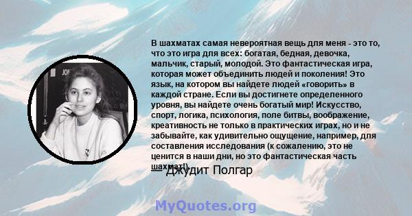 В шахматах самая невероятная вещь для меня - это то, что это игра для всех: богатая, бедная, девочка, мальчик, старый, молодой. Это фантастическая игра, которая может объединить людей и поколения! Это язык, на котором