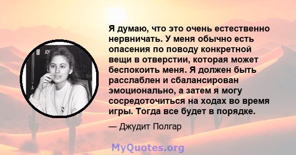 Я думаю, что это очень естественно нервничать. У меня обычно есть опасения по поводу конкретной вещи в отверстии, которая может беспокоить меня. Я должен быть расслаблен и сбалансирован эмоционально, а затем я могу