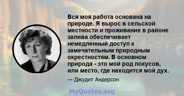 Вся моя работа основана на природе. Я вырос в сельской местности и проживание в районе залива обеспечивает немедленный доступ к замечательным природным окрестностям. В основном природа - это мой род локусов, или место,