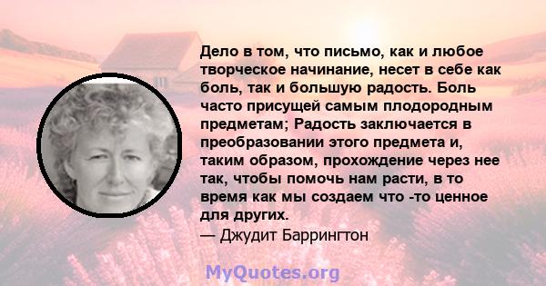 Дело в том, что письмо, как и любое творческое начинание, несет в себе как боль, так и большую радость. Боль часто присущей самым плодородным предметам; Радость заключается в преобразовании этого предмета и, таким