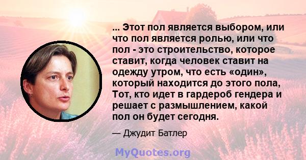 ... Этот пол является выбором, или что пол является ролью, или что пол - это строительство, которое ставит, когда человек ставит на одежду утром, что есть «один», который находится до этого пола, Тот, кто идет в